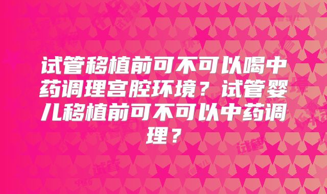 试管移植前可不可以喝中药调理宫腔环境？试管婴儿移植前可不可以中药调理？