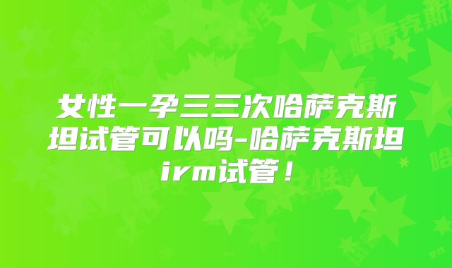 女性一孕三三次哈萨克斯坦试管可以吗-哈萨克斯坦irm试管！