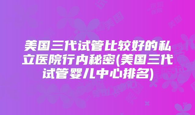 美国三代试管比较好的私立医院行内秘密(美国三代试管婴儿中心排名)