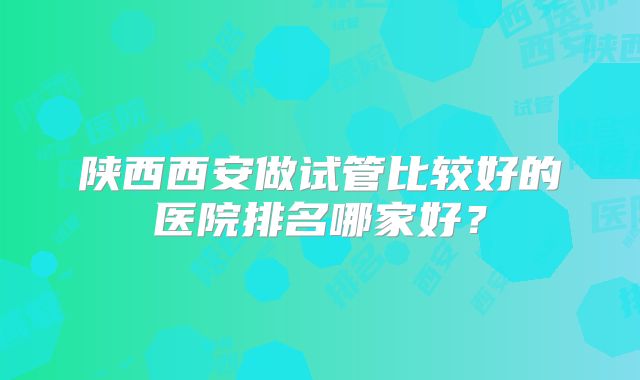 陕西西安做试管比较好的医院排名哪家好？