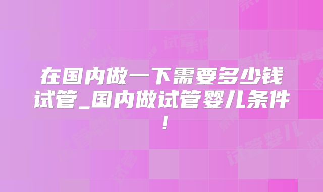 在国内做一下需要多少钱试管_国内做试管婴儿条件！