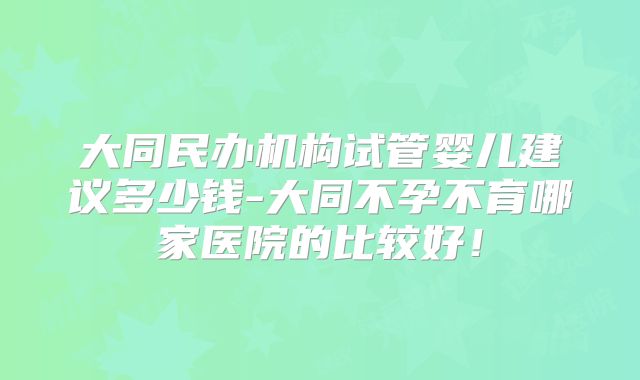 大同民办机构试管婴儿建议多少钱-大同不孕不育哪家医院的比较好！