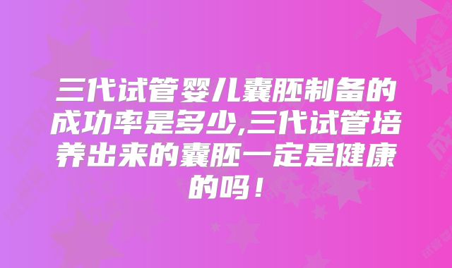 三代试管婴儿囊胚制备的成功率是多少,三代试管培养出来的囊胚一定是健康的吗!