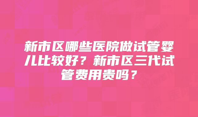 新市区哪些医院做试管婴儿比较好?新市区三代试管费用贵吗?