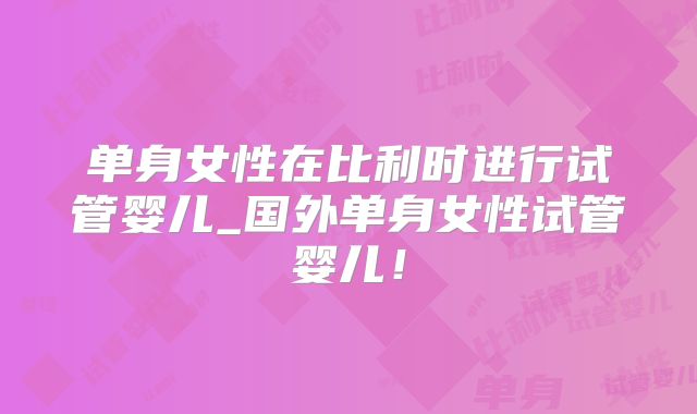 单身女性在比利时进行试管婴儿_国外单身女性试管婴儿！