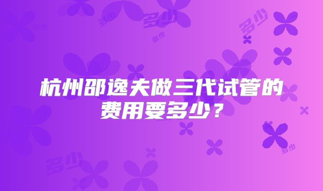 杭州邵逸夫做三代试管的费用要多少？