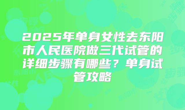 2025年单身女性去东阳市人民医院做三代试管的详细步骤有哪些？单身试管攻略