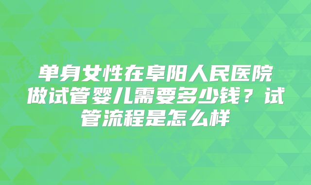 单身女性在阜阳人民医院做试管婴儿需要多少钱？试管流程是怎么样