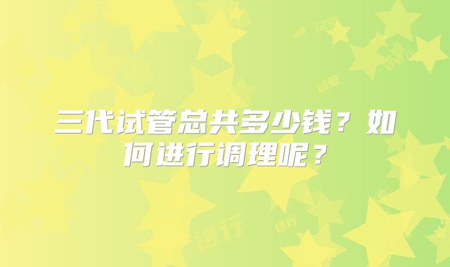 三代试管总共多少钱？如何进行调理呢？