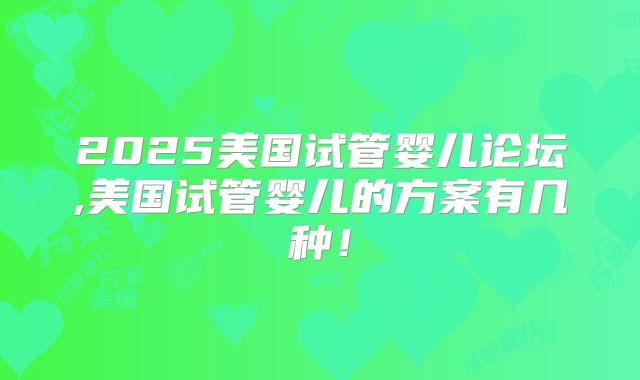 2025美国试管婴儿论坛,美国试管婴儿的方案有几种！