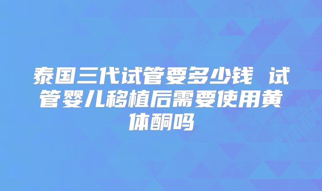 泰国三代试管要多少钱 试管婴儿移植后需要使用黄体酮吗