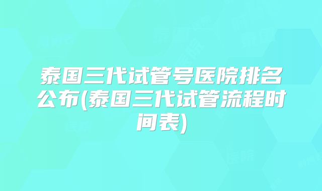 泰国三代试管号医院排名公布(泰国三代试管流程时间表)