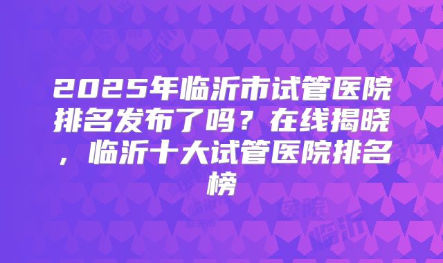 2025年临沂市试管医院排名发布了吗？在线揭晓，临沂十大试管医院排名榜