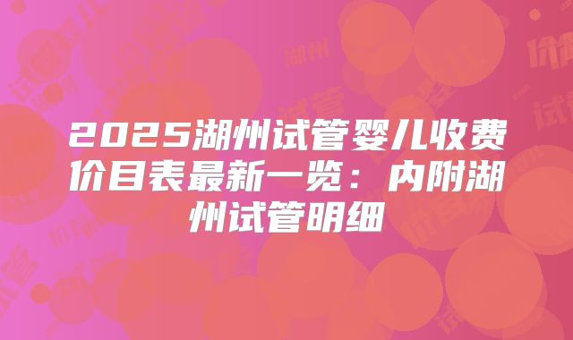 2025湖州试管婴儿收费价目表最新一览：内附湖州试管明细