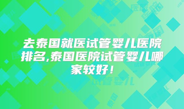 去泰国就医试管婴儿医院排名,泰国医院试管婴儿哪家较好！