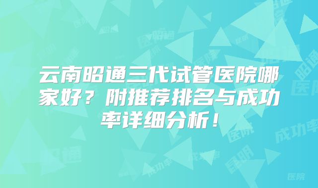 云南昭通三代试管医院哪家好?附推荐排名与成功率详细分析!