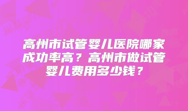 高州市试管婴儿医院哪家成功率高？高州市做试管婴儿费用多少钱？