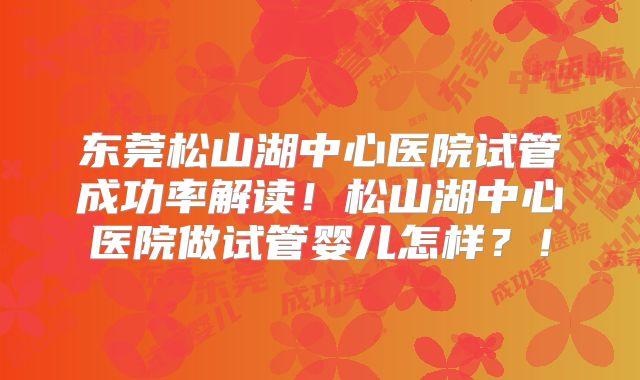 东莞松山湖中心医院试管成功率解读！松山湖中心医院做试管婴儿怎样？！
