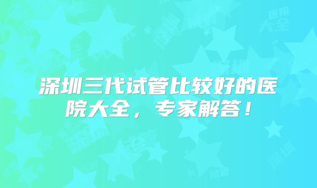 深圳三代试管比较好的医院大全,专家解答!