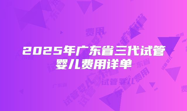 2025年广东省三代试管婴儿费用详单