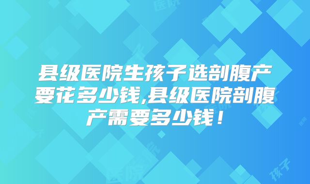 县级医院生孩子选剖腹产要花多少钱,县级医院剖腹产需要多少钱!