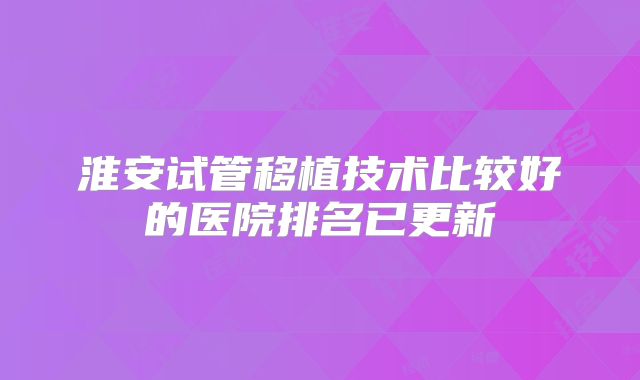 淮安试管移植技术比较好的医院排名已更新