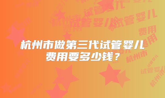 杭州市做第三代试管婴儿费用要多少钱？