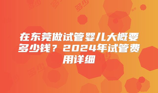 在东莞做试管婴儿大概要多少钱？2024年试管费用详细