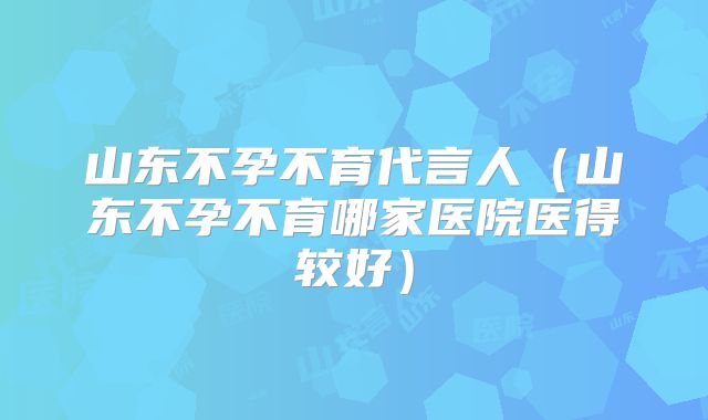 山东不孕不育代言人（山东不孕不育哪家医院医得较好）