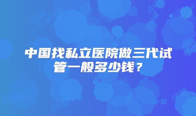 中国找私立医院做三代试管一般多少钱？