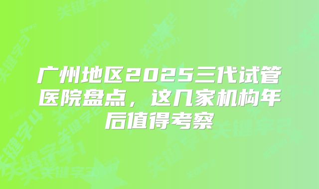 广州地区2025三代试管医院盘点，这几家机构年后值得考察