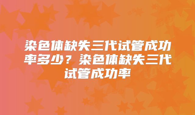染色体缺失三代试管成功率多少？染色体缺失三代试管成功率