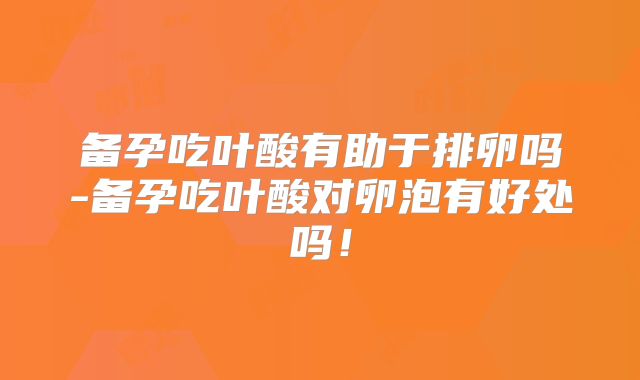 备孕吃叶酸有助于排卵吗-备孕吃叶酸对卵泡有好处吗！