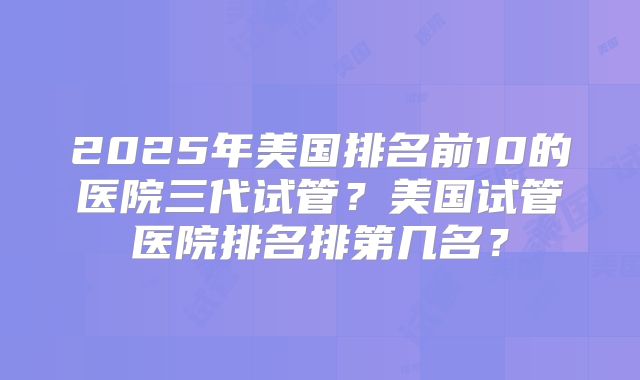 2025年美国排名前10的医院三代试管?美国试管医院排名排第几名?