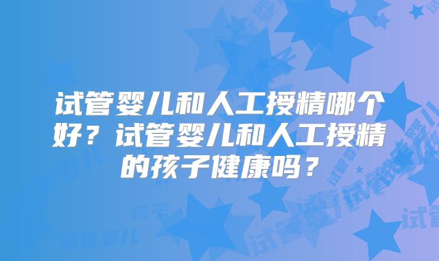 试管婴儿和人工授精哪个好？试管婴儿和人工授精的孩子健康吗？