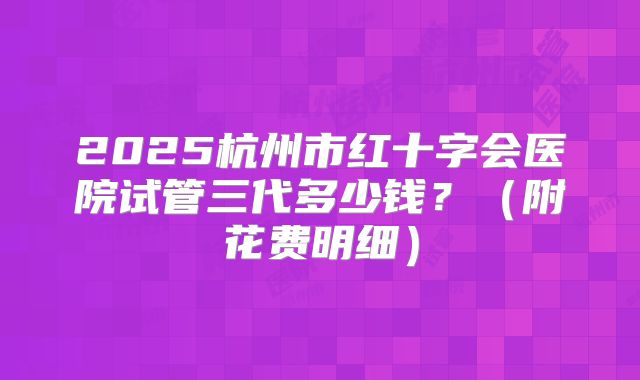 2025杭州市红十字会医院试管三代多少钱？（附花费明细）