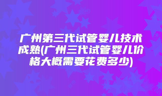 广州第三代试管婴儿技术成熟(广州三代试管婴儿价格大概需要花费多少)