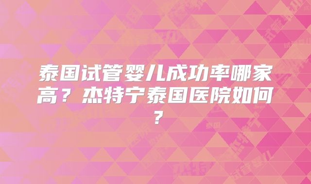 泰国试管婴儿成功率哪家高?杰特宁泰国医院如何?