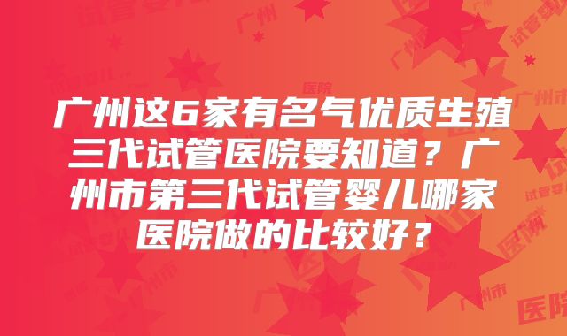 广州这6家有名气优质生殖三代试管医院要知道？广州市第三代试管婴儿哪家医院做的比较好？