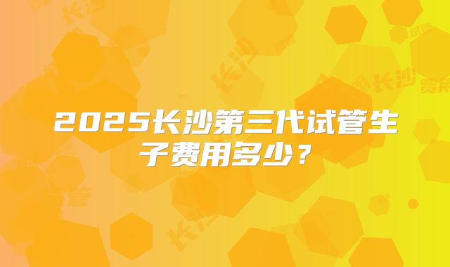 2025长沙第三代试管生子费用多少？
