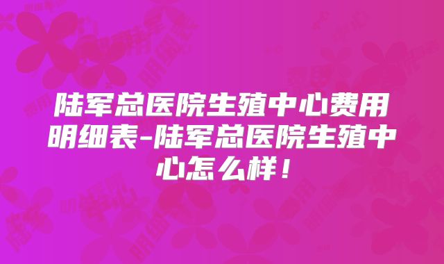 陆军总医院生殖中心费用明细表-陆军总医院生殖中心怎么样!