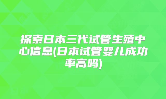 探索日本三代试管生殖中心信息(日本试管婴儿成功率高吗)