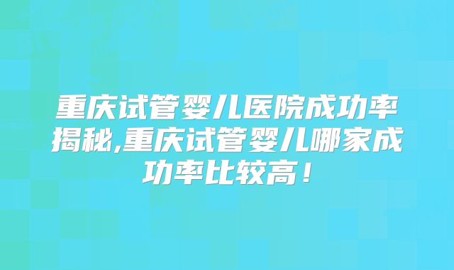 重庆试管婴儿医院成功率揭秘,重庆试管婴儿哪家成功率比较高！