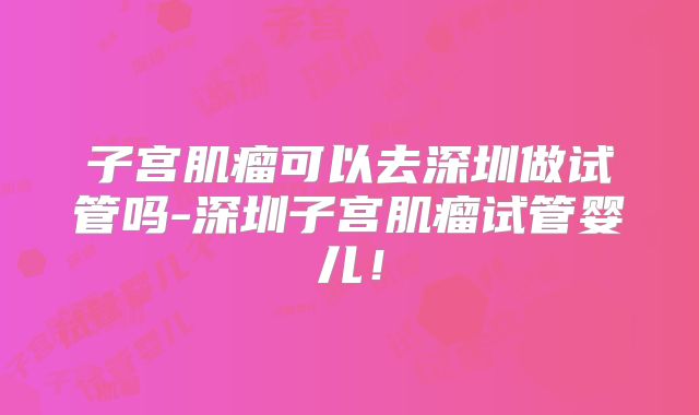 子宫肌瘤可以去深圳做试管吗-深圳子宫肌瘤试管婴儿!