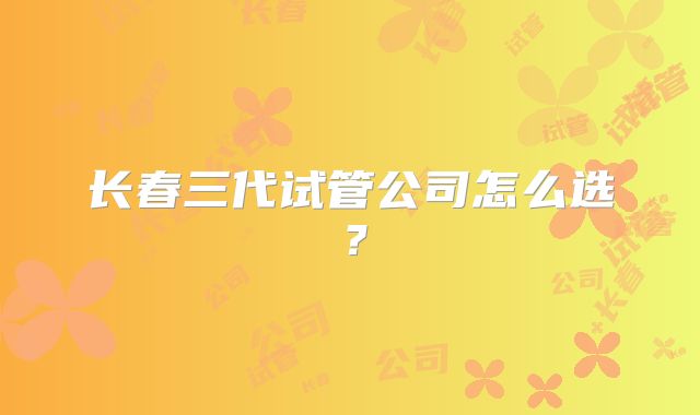 长春三代试管公司怎么选?