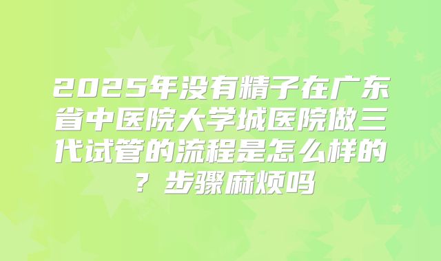 2025年没有精子在广东省中医院大学城医院做三代试管的流程是怎么样的?步骤麻烦吗