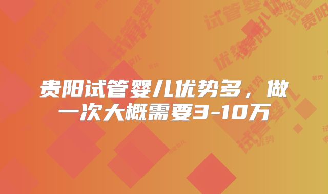 贵阳试管婴儿优势多，做一次大概需要3-10万