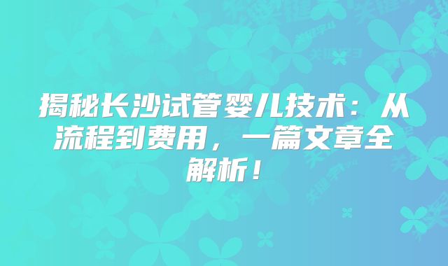 揭秘长沙试管婴儿技术:从流程到费用,一篇文章全解析!