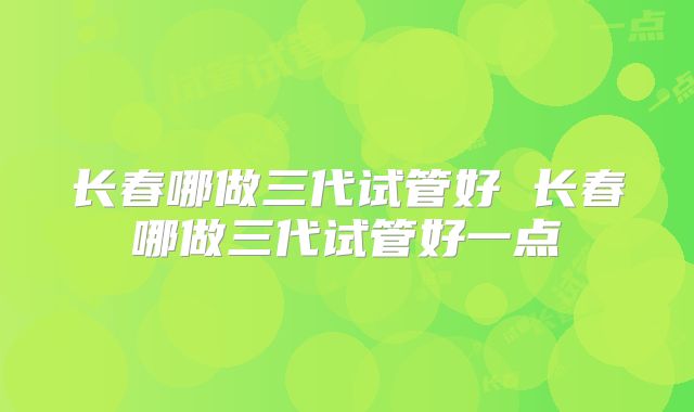 长春哪做三代试管好 长春哪做三代试管好一点