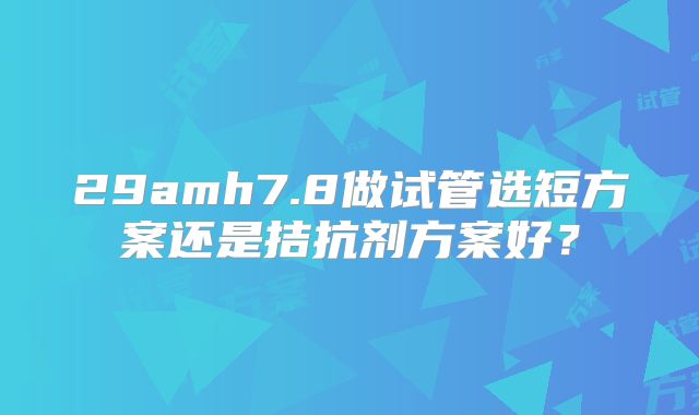 29amh7.8做试管选短方案还是拮抗剂方案好?
